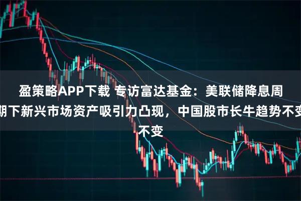 盈策略APP下载 专访富达基金：美联储降息周期下新兴市场资产吸引力凸现，中国股市长牛趋势不变