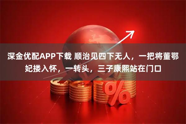 深金优配APP下载 顺治见四下无人，一把将董鄂妃搂入怀，一转头，三子康熙站在门口