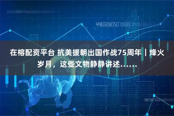 在榕配资平台 抗美援朝出国作战75周年｜烽火岁月，这些文物静静讲述……