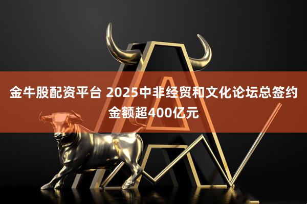 金牛股配资平台 2025中非经贸和文化论坛总签约金额超400亿元