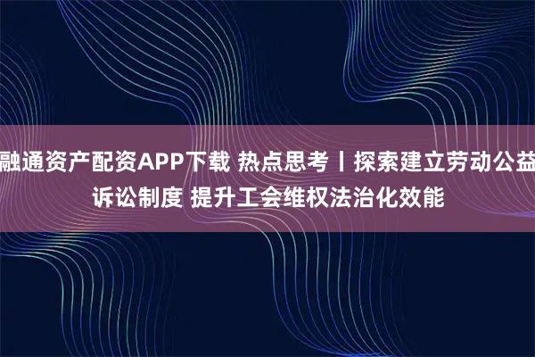 融通资产配资APP下载 热点思考丨探索建立劳动公益诉讼制度 提升工会维权法治化效能