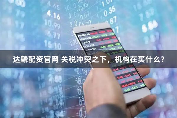 达麟配资官网 关税冲突之下，机构在买什么？