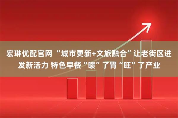 宏琳优配官网 “城市更新+文旅融合”让老街区迸发新活力 特色早餐“暖”了胃“旺”了产业