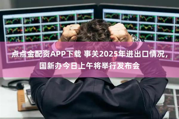 点点金配资APP下载 事关2025年进出口情况，国新办今日上午将举行发布会