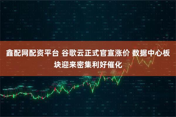 鑫配网配资平台 谷歌云正式官宣涨价 数据中心板块迎来密集利好催化