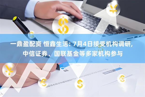 一鼎盈配资 恒鑫生活: 7月4日接受机构调研, 中信证券、国联基金等多家机构参与