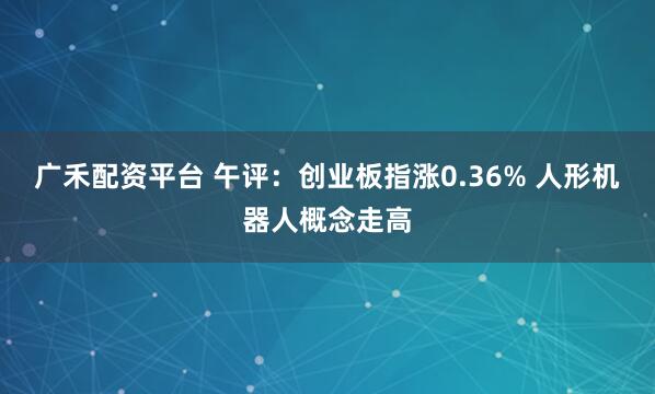 广禾配资平台 午评：创业板指涨0.36% 人形机器人概念走高