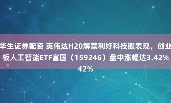华生证券配资 英伟达H20解禁利好科技股表现，创业板人工智能ETF富国（159246）盘中涨幅达3.42%