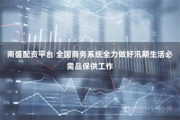 南盛配资平台 全国商务系统全力做好汛期生活必需品保供工作