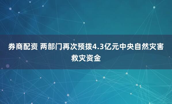 券商配资 两部门再次预拨4.3亿元中央自然灾害救灾资金