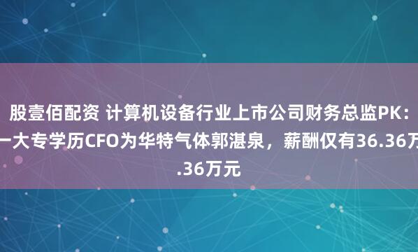 股壹佰配资 计算机设备行业上市公司财务总监PK：唯一大专学历CFO为华特气体郭湛泉，薪酬仅有36.36万元