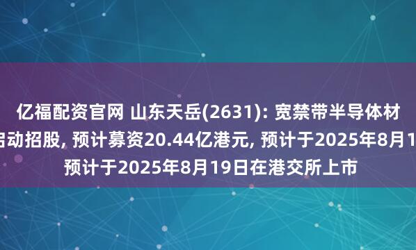 亿福配资官网 山东天岳(2631): 宽禁带半导体材料领域服务商已启动招股, 预计募资20.44亿港元, 预计于2025年8月19日在港交所上市