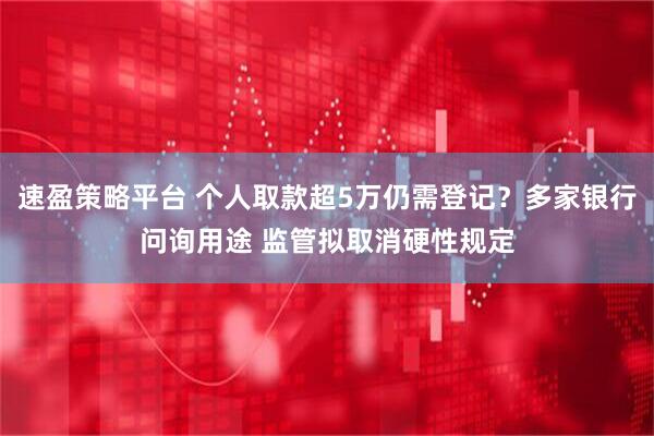 速盈策略平台 个人取款超5万仍需登记？多家银行问询用途 监管拟取消硬性规定