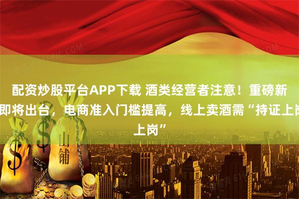 配资炒股平台APP下载 酒类经营者注意！重磅新规即将出台，电商准入门槛提高，线上卖酒需“持证上岗”