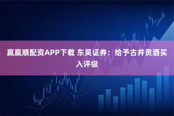 赢赢顺配资APP下载 东吴证券：给予古井贡酒买入评级
