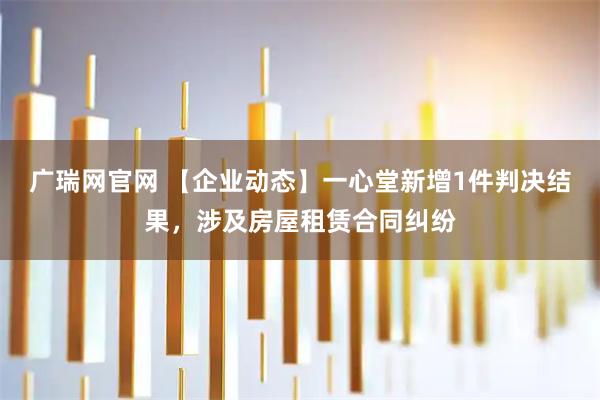 广瑞网官网 【企业动态】一心堂新增1件判决结果，涉及房屋租赁合同纠纷