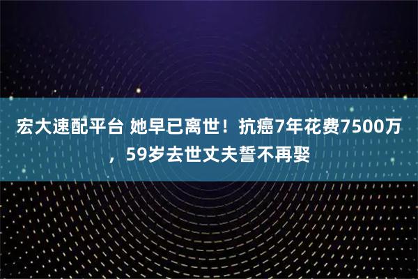 宏大速配平台 她早已离世！抗癌7年花费7500万，59岁去世丈夫誓不再娶