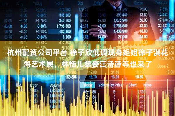 杭州配资公司平台 徐子欣低调现身姐姐徐子淇花海艺术展，林恬儿黎姿汪诗诗等也来了
