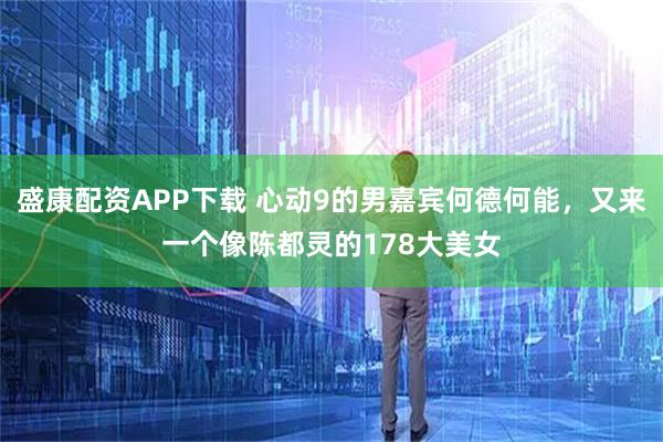 盛康配资APP下载 心动9的男嘉宾何德何能，又来一个像陈都灵的178大美女